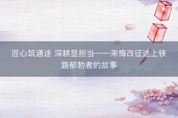 匠心筑通途 深耕显担当——来悔改征途上铁路郁勃者的故事