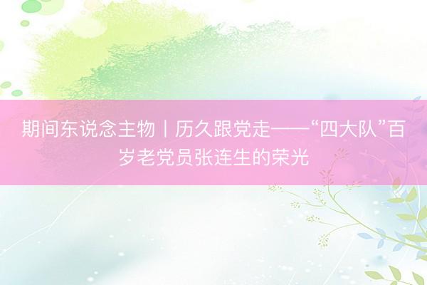 期间东说念主物丨历久跟党走——“四大队”百岁老党员张连生的荣光