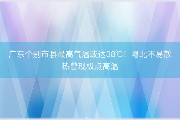 广东个别市县最高气温或达38℃！粤北不易散热曾现极点高温