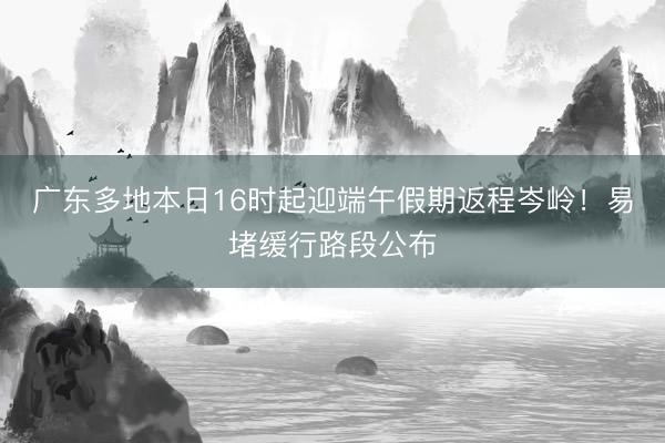 广东多地本日16时起迎端午假期返程岑岭!易堵缓行路段公布