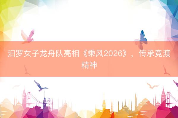 汨罗女子龙舟队亮相《乘风2026》，传承竞渡精神