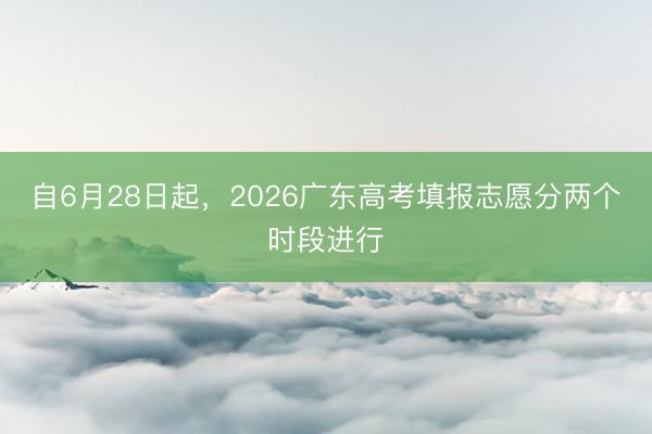 自6月28日起，2026广东高考填报志愿分两个时段进行