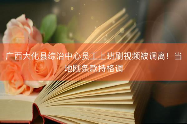 广西大化县综治中心员工上班刷视频被调离！当地刚条款持格调
